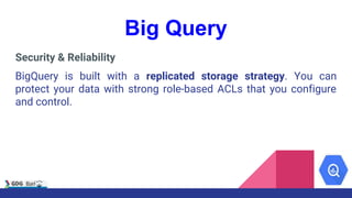 Big Query
Security & Reliability
BigQuery is built with a replicated storage strategy. You can
protect your data with strong role-based ACLs that you configure
and control.
 