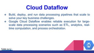 Cloud Dataflow
❖ Build, deploy, and run data processing pipelines that scale to
solve your key business challenges.
❖ Google Cloud Dataflow enables reliable execution for large-
scale data processing scenarios such as ETL, analytics, real-
time computation, and process orchestration.
 