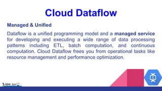 Cloud Dataflow
Managed & Unified
Dataflow is a unified programming model and a managed service
for developing and executing a wide range of data processing
patterns including ETL, batch computation, and continuous
computation. Cloud Dataflow frees you from operational tasks like
resource management and performance optimization.
 