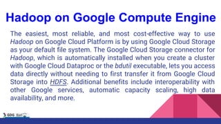Hadoop on Google Compute Engine
The easiest, most reliable, and most cost-effective way to use
Hadoop on Google Cloud Platform is by using Google Cloud Storage
as your default file system. The Google Cloud Storage connector for
Hadoop, which is automatically installed when you create a cluster
with Google Cloud Dataproc or the bdutil executable, lets you access
data directly without needing to first transfer it from Google Cloud
Storage into HDFS. Additional benefits include interoperability with
other Google services, automatic capacity scaling, high data
availability, and more.
 