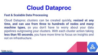 Cloud Dataproc
Fast & Scalable Data Processing
Cloud Dataproc clusters can be created quickly, resized at any
time, and can use from three to hundreds of nodes and many
machine types, so you don't have to worry about your data
pipelines outgrowing your clusters. With each cluster action taking
less than 90 seconds, you have more time to focus on insights and
not on infrastructure.
 