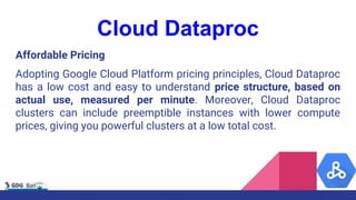 Cloud Dataproc
Affordable Pricing
Adopting Google Cloud Platform pricing principles, Cloud Dataproc
has a low cost and easy to understand price structure, based on
actual use, measured per minute. Moreover, Cloud Dataproc
clusters can include preemptible instances with lower compute
prices, giving you powerful clusters at a low total cost.
 