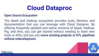 Cloud Dataproc
Open Source Ecosystem
The Spark and Hadoop ecosystem provides tools, libraries, and
documentation that you can leverage with Cloud Dataproc. By
offering frequently updated and native versions of Spark, Hadoop,
Pig, and Hive, you can get started without needing to learn new
tools or APIs, and you can move existing projects or ETL pipelines
without redevelopment.
 