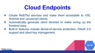 Cloud Endpoints
❖ Create ReSTful services and make them accessible to iOS,
Android and Javascript clients.
❖ Automatically generate client libraries to make wiring up the
frontend easy.
❖ Built-in features include denial-of-service protection, OAuth 2.0
support and client key management.
 