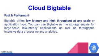 Cloud Bigtable
Fast & Performant
Bigtable offers low latency and high throughput at any scale or
application type. You can...