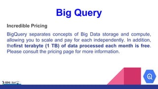 Big Query
Incredible Pricing
BigQuery separates concepts of Big Data storage and compute,
allowing you to scale and pay fo...