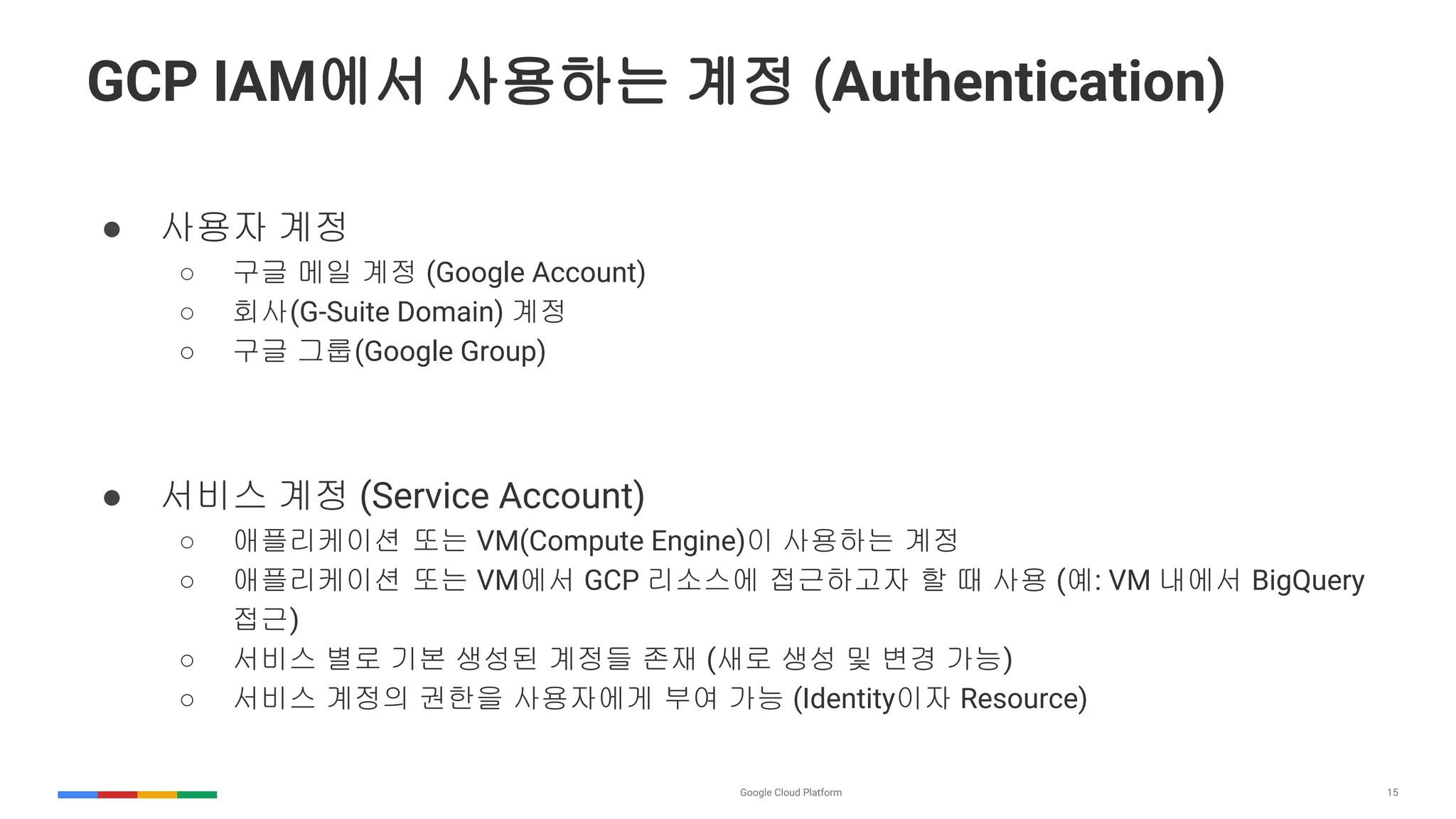 15
GCP IAM에서 사용하는 계정 (Authentication)
● 사용자 계정
○ 구글 메일 계정 (Google Account)
○ 회사(G-Suite Domain) 계정
○ 구글 그룹(Google Group)
● 서비스 계정 (Service Account)
○ 애플리케이션 또는 VM(Compute Engine)이 사용하는 계정
○ 애플리케이션 또는 VM에서 GCP 리소스에 접근하고자 할 때 사용 (예: VM 내에서 BigQuery
접근)
○ 서비스 별로 기본 생성된 계정들 존재 (새로 생성 및 변경 가능)
○ 서비스 계정의 권한을 사용자에게 부여 가능 (Identity이자 Resource)
 