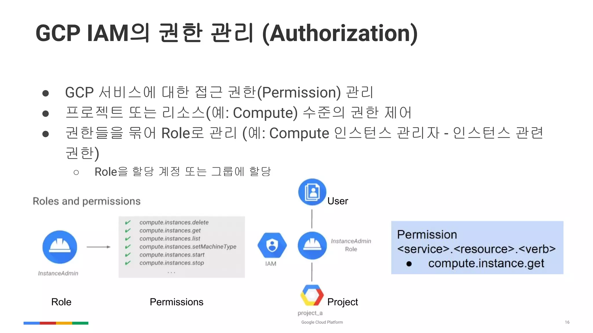 16
GCP IAM의 권한 관리 (Authorization)
● GCP 서비스에 대한 접근 권한(Permission) 관리
● 프로젝트 또는 리소스(예: Compute) 수준의 권한 제어
● 권한들을 묶어 Role로 관리 (예: Compute 인스턴스 관리자 - 인스턴스 관련
권한)
○ Role을 할당 계정 또는 그룹에 할당
Role Permissions Project
User
 