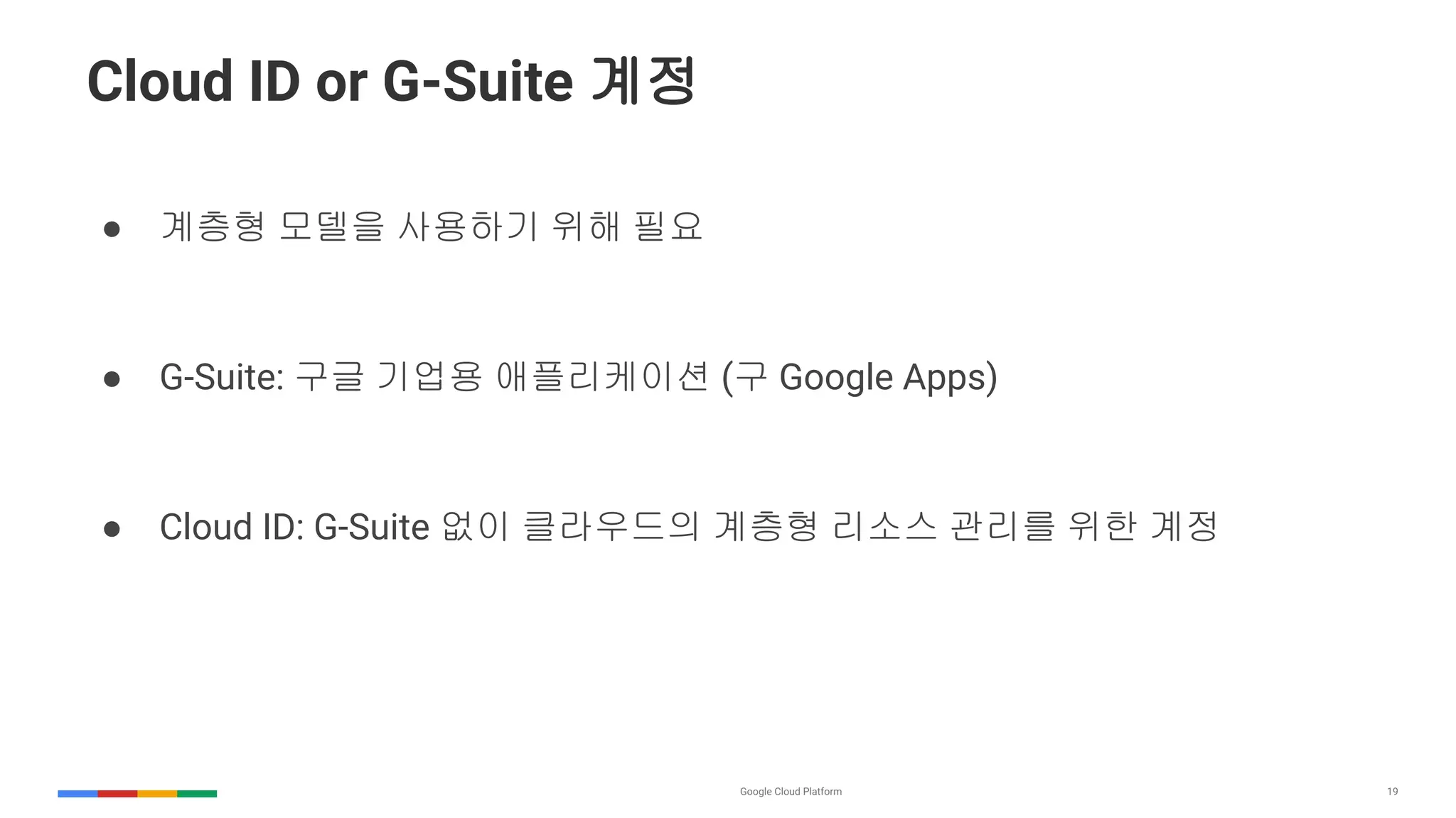 19
Cloud ID or G-Suite 계정
● 계층형 모델을 사용하기 위해 필요
● G-Suite: 구글 기업용 애플리케이션 (구 Google Apps)
● Cloud ID: G-Suite 없이 클라우드의 계층형 리소스 관리를 위한 계정
 