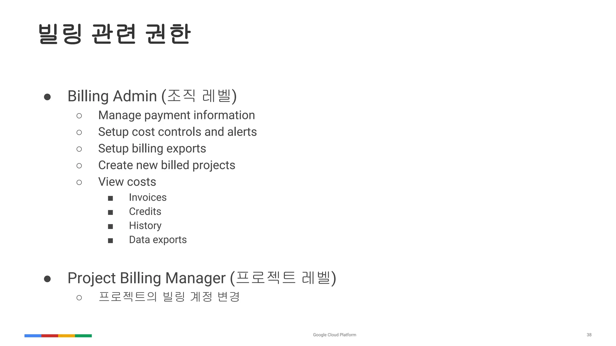 38
빌링 관련 권한
● Billing Admin (조직 레벨)
○ Manage payment information
○ Setup cost controls and alerts
○ Setup billing exports
○ Create new billed projects
○ View costs
■ Invoices
■ Credits
■ History
■ Data exports
● Project Billing Manager (프로젝트 레벨)
○ 프로젝트의 빌링 계정 변경
 