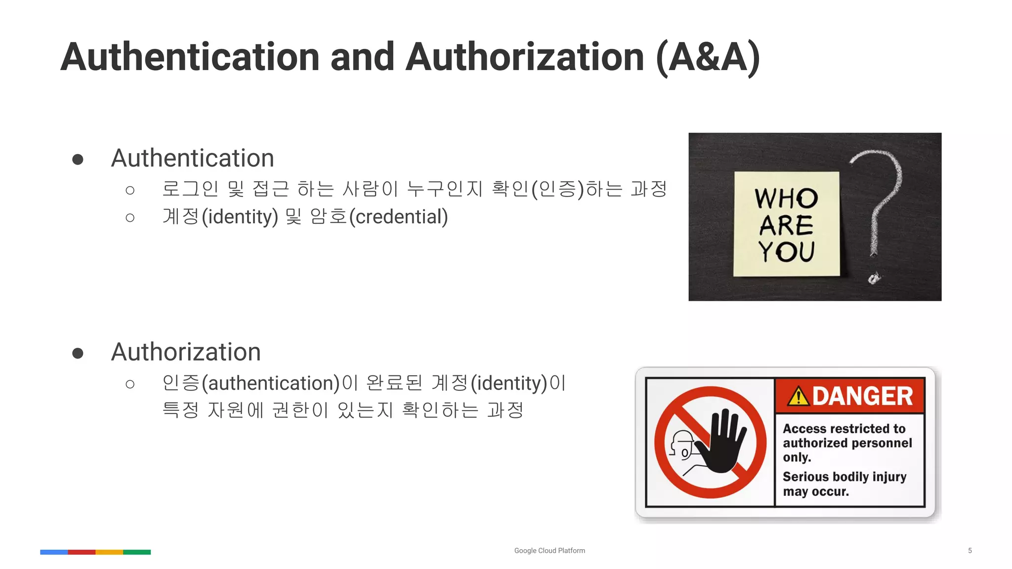 5
Authentication and Authorization (A&A)
● Authentication
○ 로그인 및 접근 하는 사람이 누구인지 확인(인증)하는 과정
○ 계정(identity) 및 암호(credential)
● Authorization
○ 인증(authentication)이 완료된 계정(identity)이
특정 자원에 권한이 있는지 확인하는 과정
 