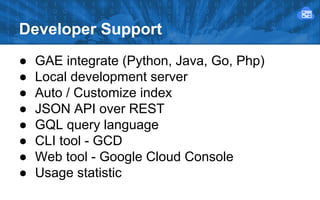 Developer Support
●
●
●
●
●
●
●
●

GAE integrate (Python, Java, Go, Php)
Local development server
Auto / Customize index
JSON API over REST
GQL query language
CLI tool - GCD
Web tool - Google Cloud Console
Usage statistic

 
