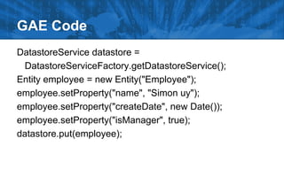 GAE Code
DatastoreService datastore =
DatastoreServiceFactory.getDatastoreService();
Entity employee = new Entity("Employee");
employee.setProperty("name", "Simon uy");
employee.setProperty("createDate", new Date());
employee.setProperty("isManager", true);
datastore.put(employee);

 