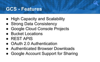 GCS - Features
●
●
●
●
●
●
●
●

High Capacity and Scalability
Strong Data Consistency
Google Cloud Console Projects
Bucket Locations
REST APIS
OAuth 2.0 Authentication
Authenticated Browser Downloads
Google Account Support for Sharing

 