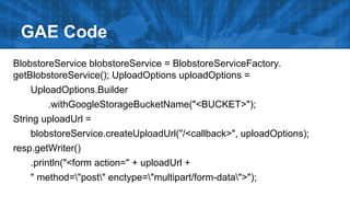 GAE Code
BlobstoreService blobstoreService = BlobstoreServiceFactory.
getBlobstoreService(); UploadOptions uploadOptions =
UploadOptions.Builder
.withGoogleStorageBucketName("<BUCKET>");
String uploadUrl =
blobstoreService.createUploadUrl("/<callback>", uploadOptions);
resp.getWriter()
.println("<form action=" + uploadUrl +
" method="post" enctype="multipart/form-data">");

 