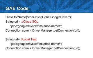 GAE Code
Class.forName("com.mysql.jdbc.GoogleDriver");
String url = //Cloud SQL
"jdbc:google:mysql://instance-name/";
Connection conn = DriverManager.getConnection(url);
String url= //Local Test
"jdbc:google:mysql://instance-name/";
Connection conn = DriverManager.getConnection(url);

 
