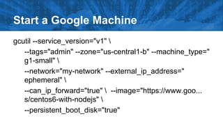 Start a Google Machine
gcutil --service_version="v1" 
--tags="admin" --zone="us-central1-b" --machine_type="
g1-small" 
--network="my-network" --external_ip_address="
ephemeral" 
--can_ip_forward="true"  --image="https://www.goo...
s/centos6-with-nodejs" 
--persistent_boot_disk="true"

 