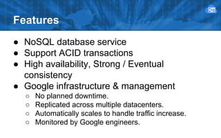 Features
● NoSQL database service
● Support ACID transactions
● High availability, Strong / Eventual
consistency
● Google infrastructure & management
○
○
○
○

No planned downtime.
Replicated across multiple datacenters.
Automatically scales to handle traffic increase.
Monitored by Google engineers.

 