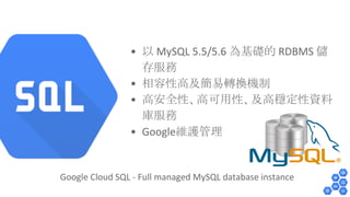 • 以 MySQL 5.5/5.6 為基礎的 RDBMS 儲 
存服務 
• 相容性高及簡易轉換機制 
• 高安全性、高可用性、及高穩定性資料 
庫服務 
• Google維護管理 
Google Cloud SQL - Full managed MySQL database instance 
 