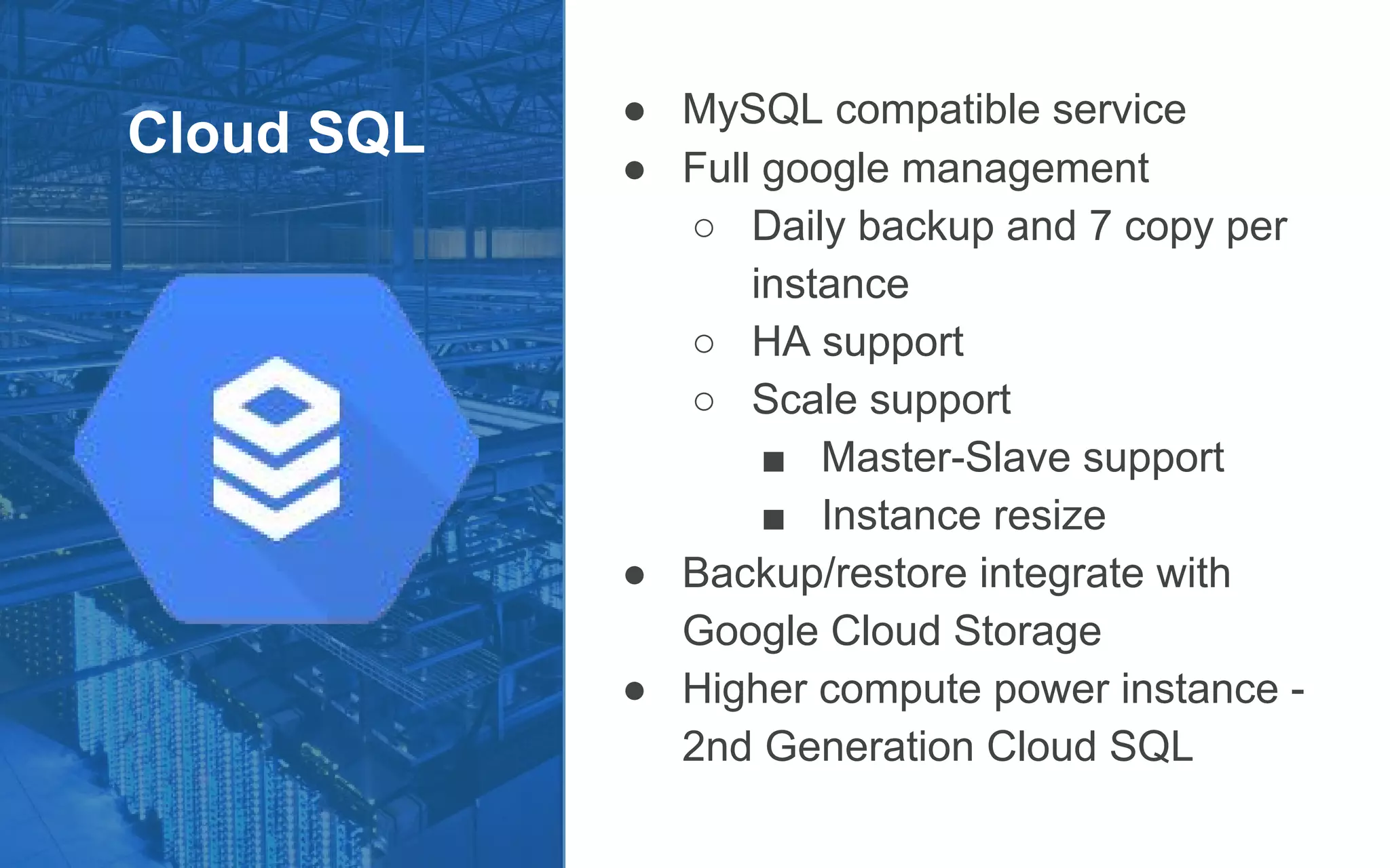 Cloud SQL
● MySQL compatible service
● Full google management
○ Daily backup and 7 copy per
instance
○ HA support
○ Scale support
■ Master-Slave support
■ Instance resize
● Backup/restore integrate with
Google Cloud Storage
● Higher compute power instance -
2nd Generation Cloud SQL
 