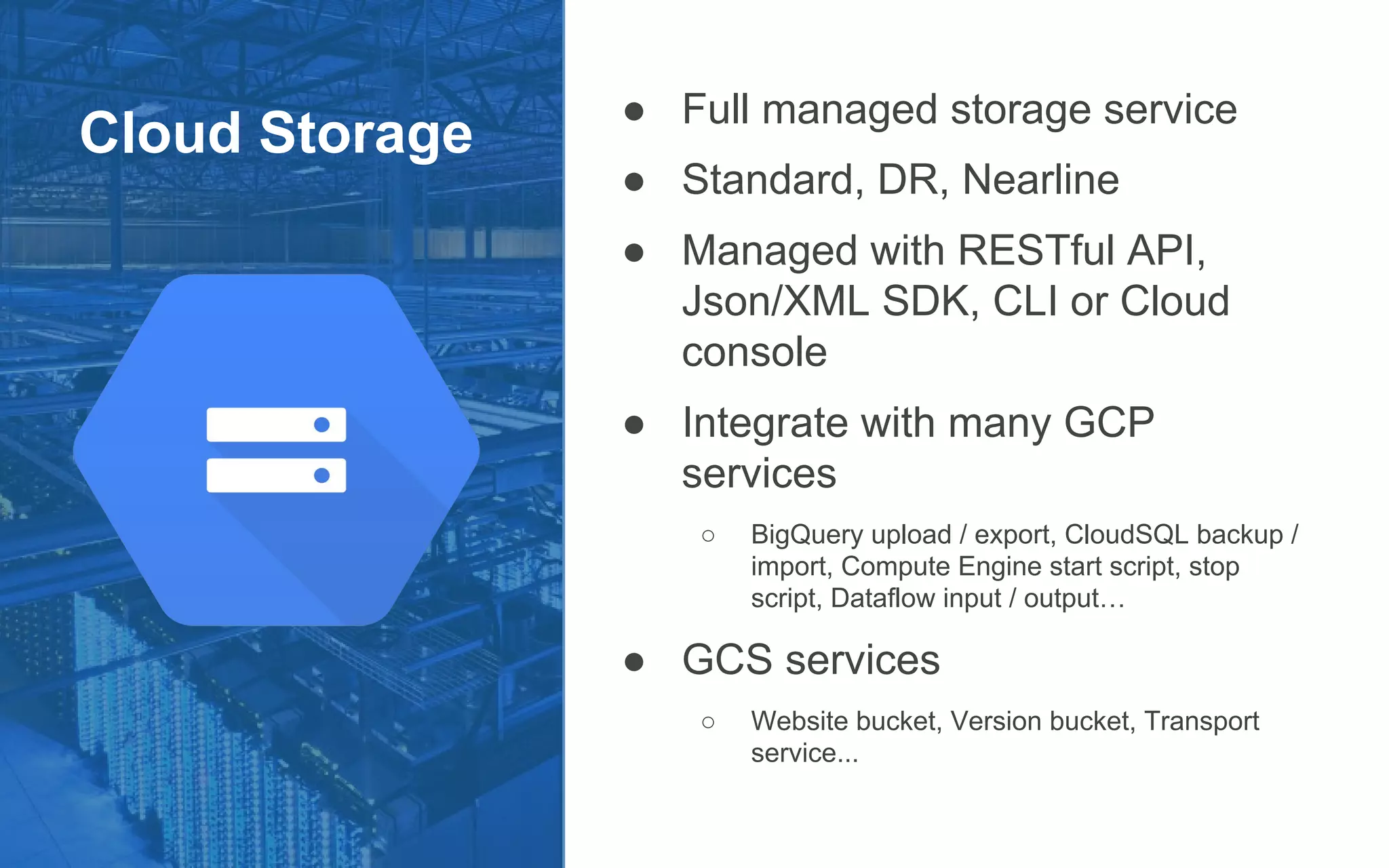 Cloud Storage
● Full managed storage service
● Standard, DR, Nearline
● Managed with RESTful API,
Json/XML SDK, CLI or Cloud
console
● Integrate with many GCP
services
○ BigQuery upload / export, CloudSQL backup /
import, Compute Engine start script, stop
script, Dataflow input / output…
● GCS services
○ Website bucket, Version bucket, Transport
service...
 