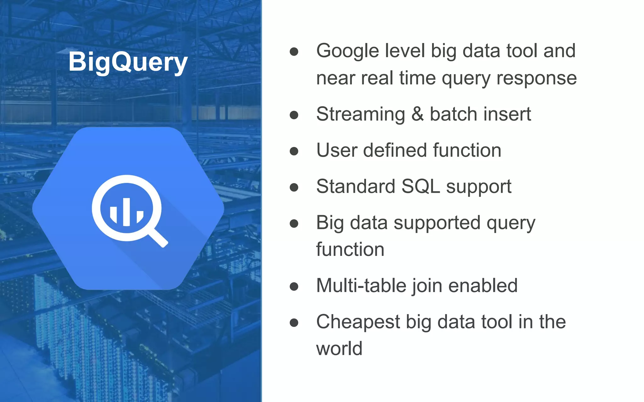 BigQuery
● Google level big data tool and
near real time query response
● Streaming & batch insert
● User defined function
● Standard SQL support
● Big data supported query
function
● Multi-table join enabled
● Cheapest big data tool in the
world
 