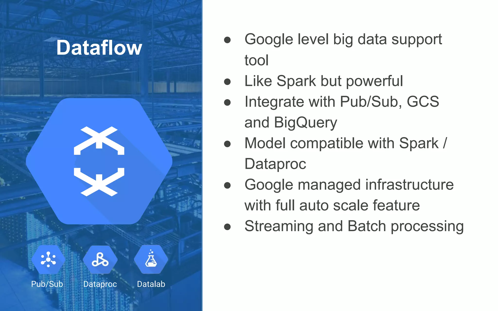 Dataflow
● Google level big data support
tool
● Like Spark but powerful
● Integrate with Pub/Sub, GCS
and BigQuery
● Model compatible with Spark /
Dataproc
● Google managed infrastructure
with full auto scale feature
● Streaming and Batch processing
Dataproc DatalabPub/Sub
 