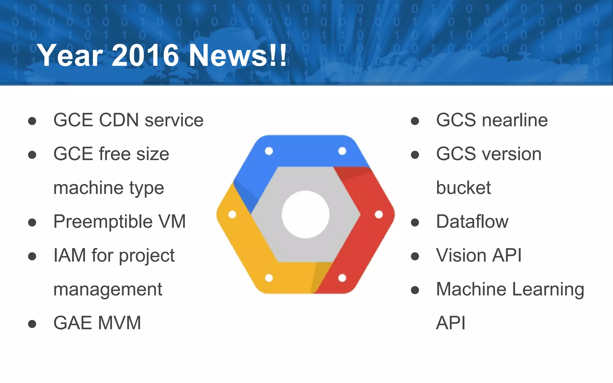 Year 2016 News!!
● GCE CDN service
● GCE free size
machine type
● Preemptible VM
● IAM for project
management
● GAE MVM
● GCS nearline
● GCS version
bucket
● Dataflow
● Vision API
● Machine Learning
API
 