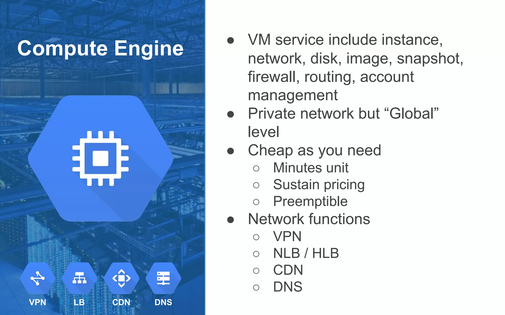 Compute Engine
● VM service include instance,
network, disk, image, snapshot,
firewall, routing, account
management
● Private network but “Global”
level
● Cheap as you need
○ Minutes unit
○ Sustain pricing
○ Preemptible
● Network functions
○ VPN
○ NLB / HLB
○ CDN
○ DNS
VPN LB CDN DNS
 