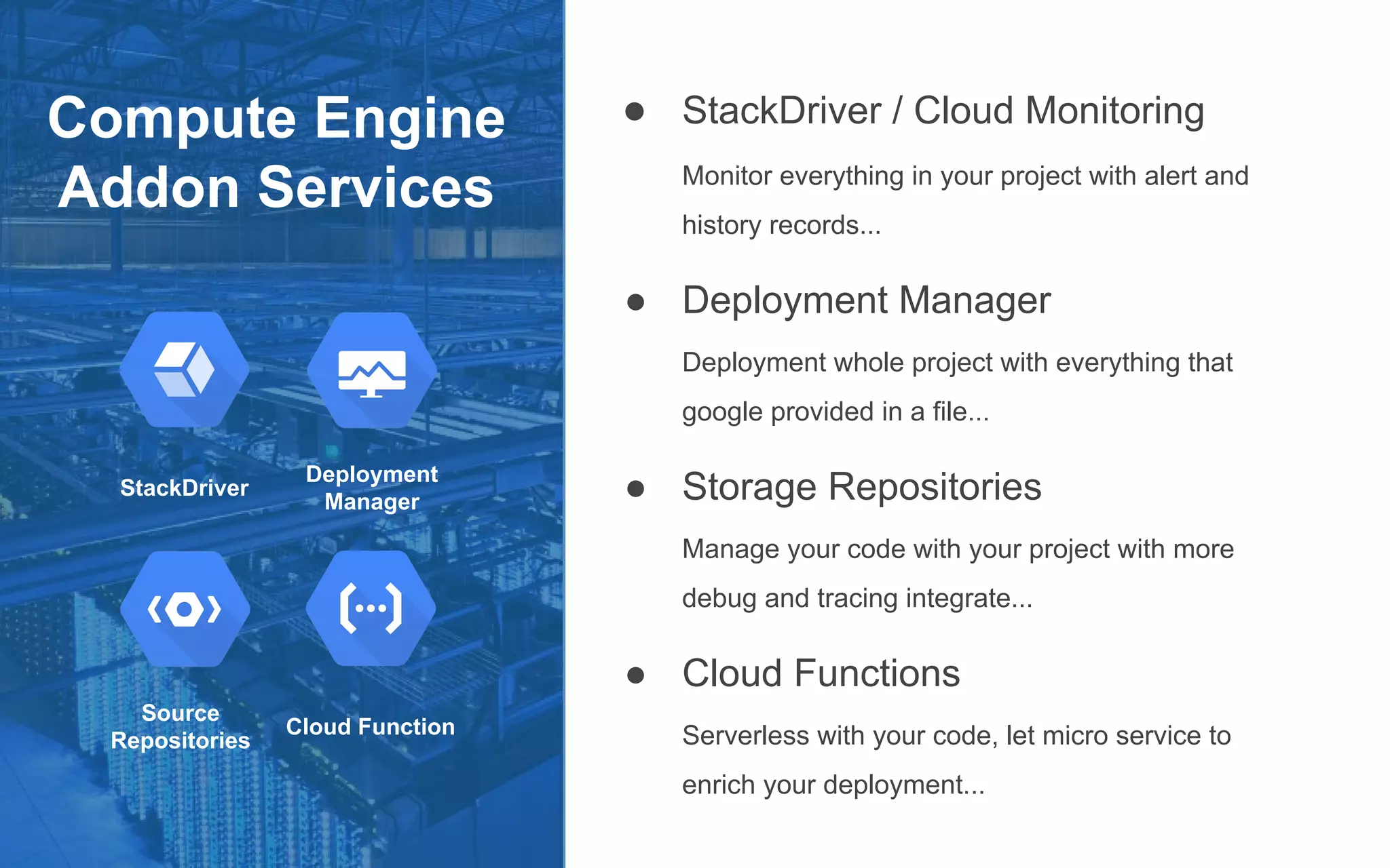 Compute Engine
Addon Services
● StackDriver / Cloud Monitoring
Monitor everything in your project with alert and
history records...
● Deployment Manager
Deployment whole project with everything that
google provided in a file...
● Storage Repositories
Manage your code with your project with more
debug and tracing integrate...
● Cloud Functions
Serverless with your code, let micro service to
enrich your deployment...
StackDriver
Deployment
Manager
Source
Repositories
Cloud Function
 
