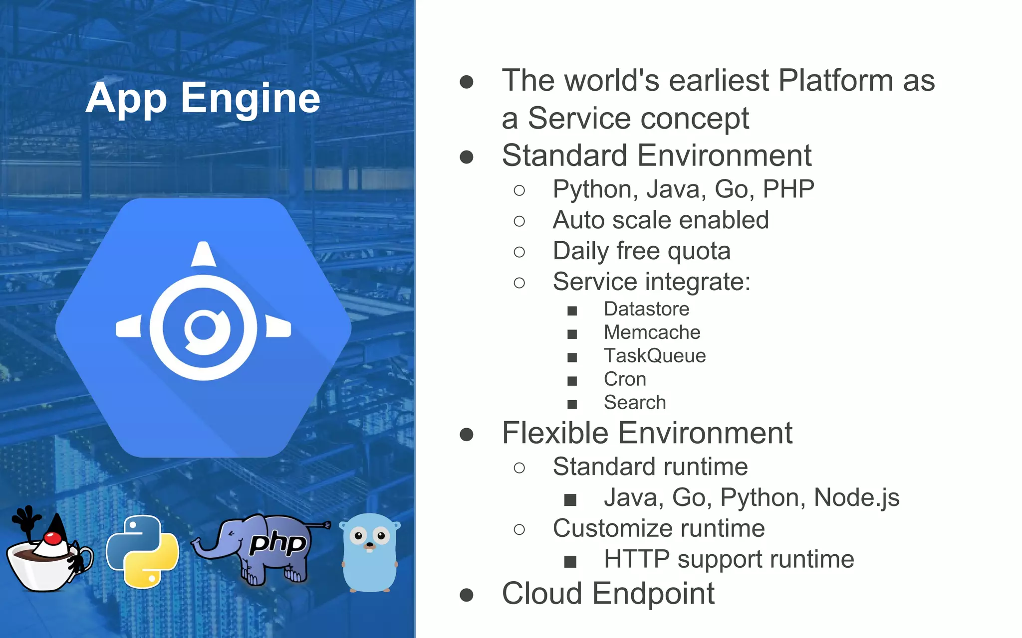 App Engine
● The world's earliest Platform as
a Service concept
● Standard Environment
○ Python, Java, Go, PHP
○ Auto scale enabled
○ Daily free quota
○ Service integrate:
■ Datastore
■ Memcache
■ TaskQueue
■ Cron
■ Search
● Flexible Environment
○ Standard runtime
■ Java, Go, Python, Node.js
○ Customize runtime
■ HTTP support runtime
● Cloud Endpoint
 