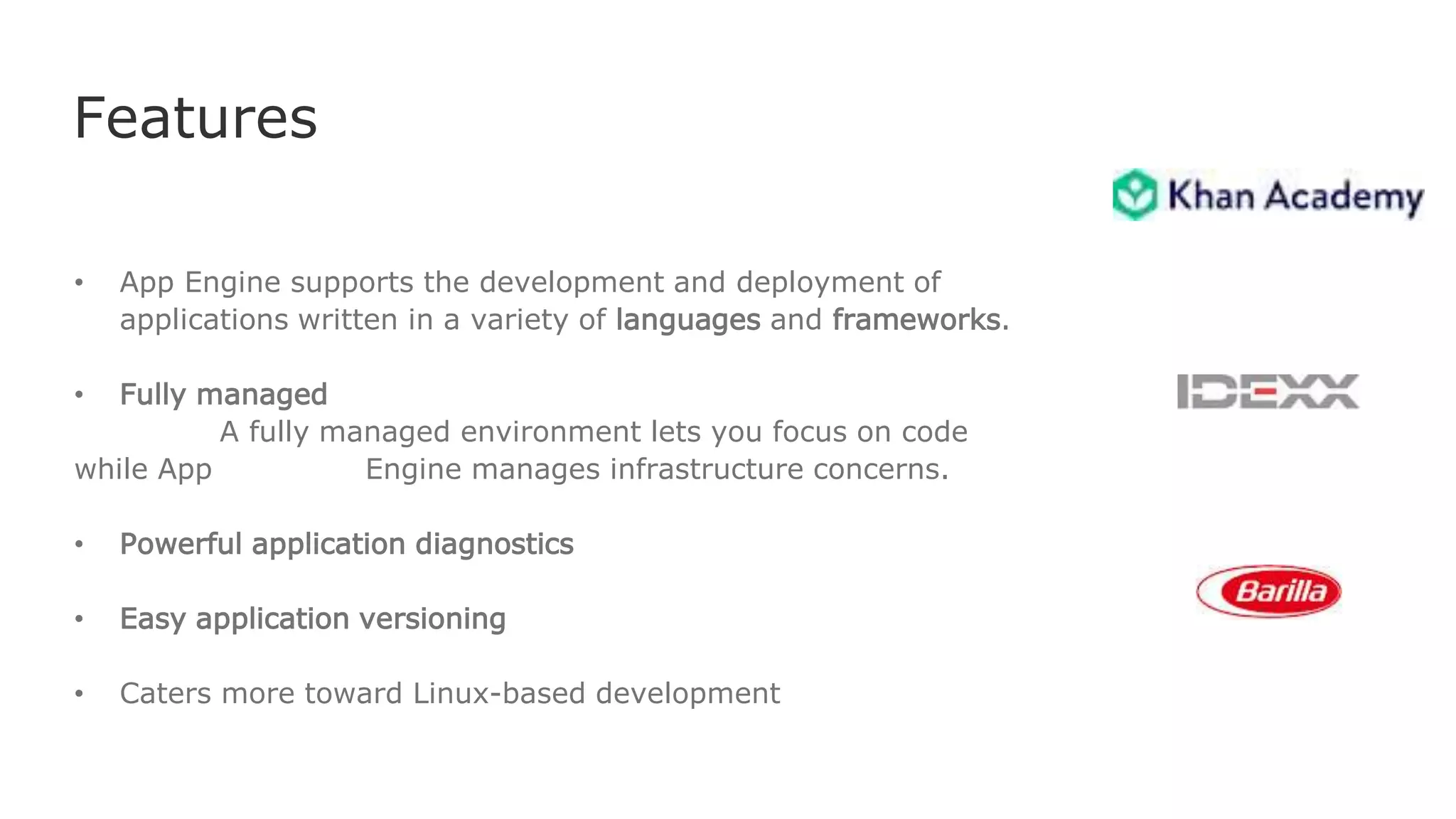 Features
• App Engine supports the development and deployment of
applications written in a variety of languages and frameworks.
• Fully managed
A fully managed environment lets you focus on code
while App Engine manages infrastructure concerns.
• Powerful application diagnostics
• Easy application versioning
• Caters more toward Linux-based development
 