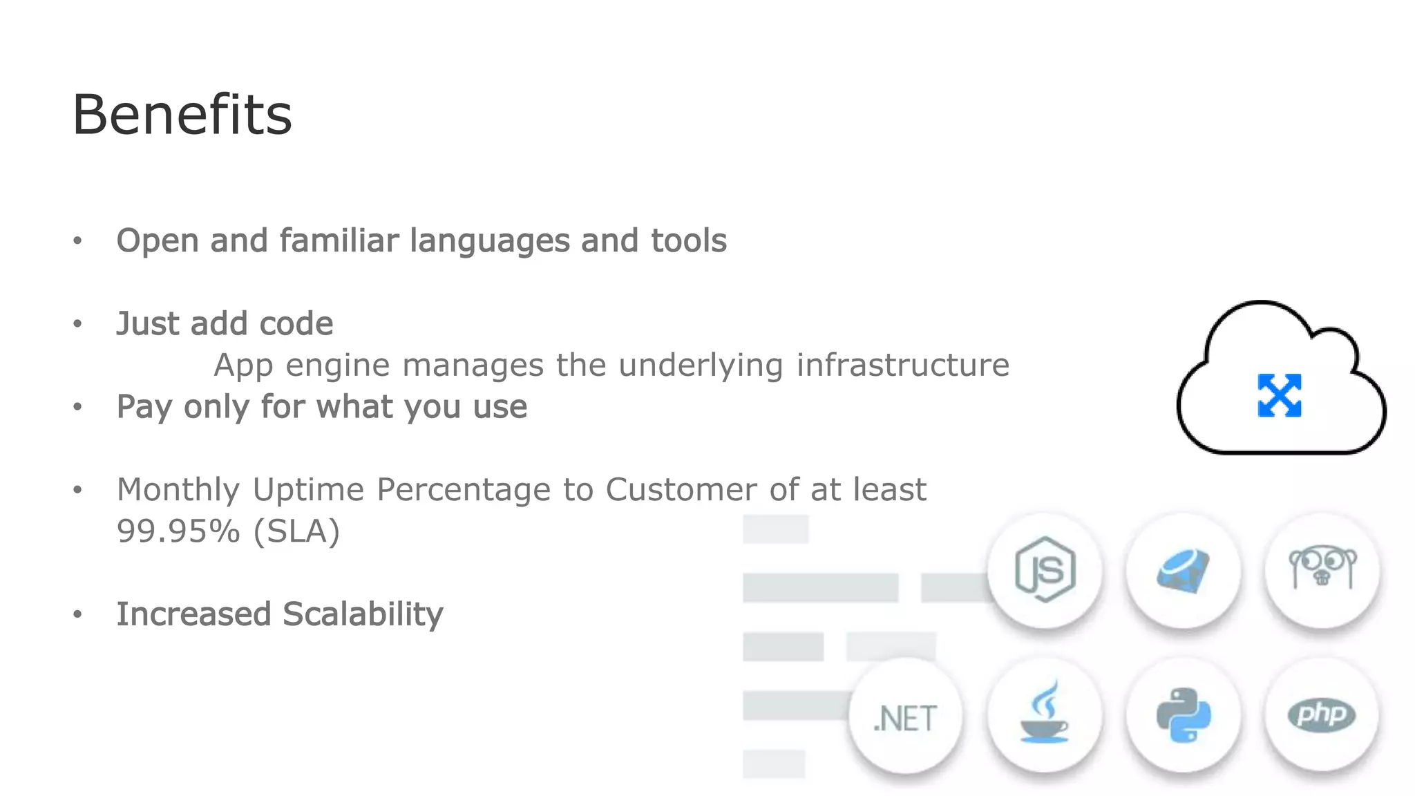 Benefits
• Open and familiar languages and tools
• Just add code
App engine manages the underlying infrastructure
• Pay only for what you use
• Monthly Uptime Percentage to Customer of at least
99.95% (SLA)
• Increased Scalability
 