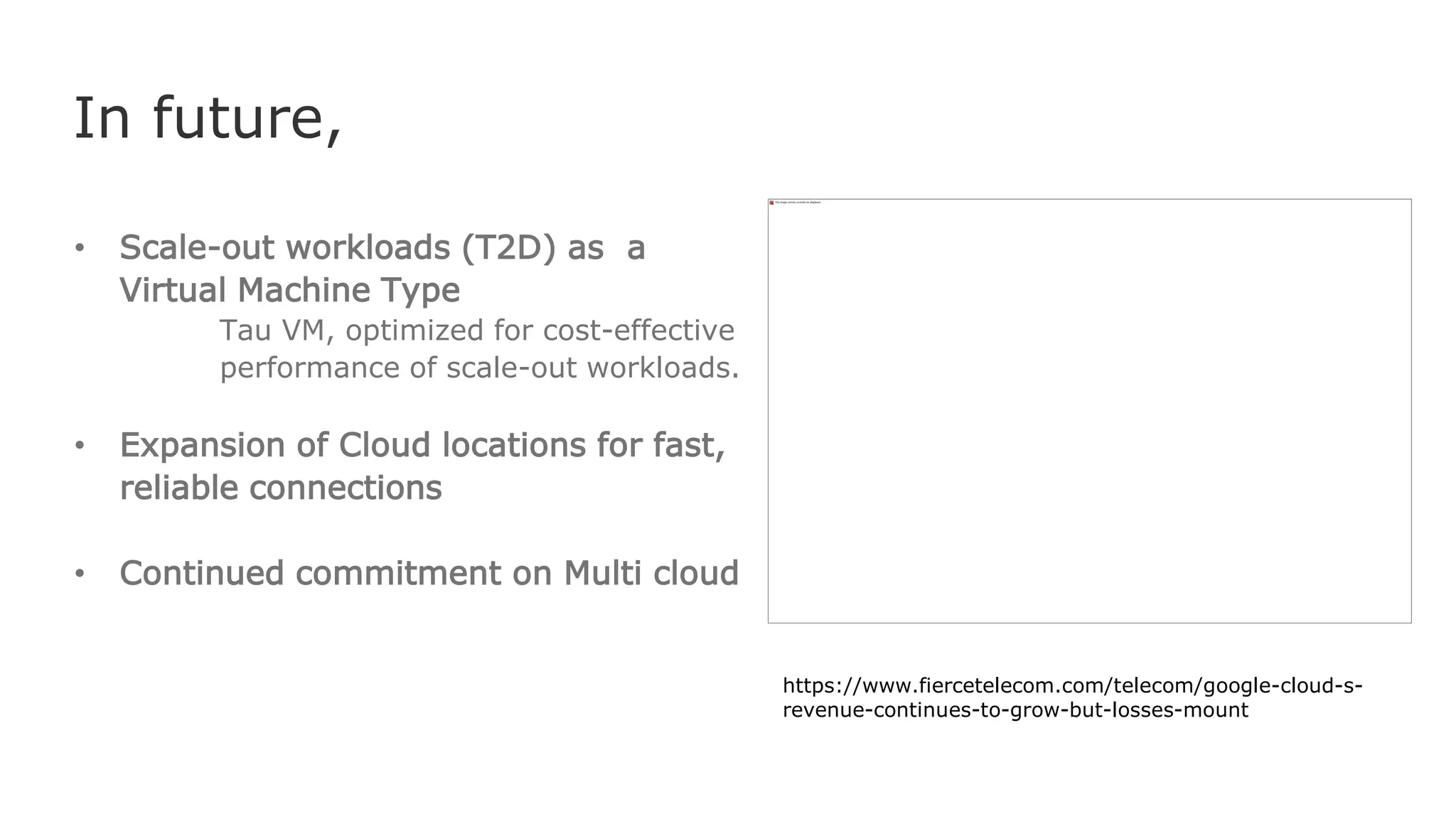 In future,
• Scale-out workloads (T2D) as a
Virtual Machine Type
Tau VM, optimized for cost-effective
performance of scale-out workloads.
• Expansion of Cloud locations for fast,
reliable connections
• Continued commitment on Multi cloud
https://www.fiercetelecom.com/telecom/google-cloud-s-
revenue-continues-to-grow-but-losses-mount
 