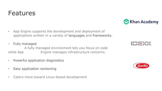 Features
• App Engine supports the development and deployment of
applications written in a variety of languages and frameworks.
• Fully managed
A fully managed environment lets you focus on code
while App Engine manages infrastructure concerns.
• Powerful application diagnostics
• Easy application versioning
• Caters more toward Linux-based development
 