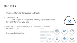 Benefits
• Open and familiar languages and tools
• Just add code
App engine manages the underlying infrastructure
• Pay only for what you use
• Monthly Uptime Percentage to Customer of at least
99.95% (SLA)
• Increased Scalability
 