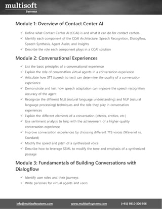 info@multisoftsystems.com www.multisoftsystems.com (+91) 9810-306-956
Module 1: Overview of Contact Center AI
✓ Define what Contact Center AI (CCAI) is and what it can do for contact centers
✓ Identify each component of the CCAI Architecture: Speech Recognition, Dialogflow,
Speech Synthesis, Agent Assist, and Insights
✓ Describe the role each component plays in a CCAI solution
Module 2: Conversational Experiences
✓ List the basic principles of a conversational experience
✓ Explain the role of conversation virtual agents in a conversation experience
✓ Articulate how STT (speech to text) can determine the quality of a conversation
experience
✓ Demonstrate and test how speech adaptation can improve the speech recognition
accuracy of the agent
✓ Recognize the different NLU (natural language understanding) and NLP (natural
language processing) techniques and the role they play in conversation
experiences
✓ Explain the different elements of a conversation (intents, entities, etc.)
✓ Use sentiment analysis to help with the achievement of a higher-quality
conversation experience
✓ Improve conversation experiences by choosing different TTS voices (Wavenet vs.
Standard)
✓ Modify the speed and pitch of a synthesized voice
✓ Describe how to leverage SSML to modify the tone and emphasis of a synthesized
passage
Module 3: Fundamentals of Building Conversations with
Dialogflow
✓ Identify user roles and their journeys
✓ Write personas for virtual agents and users
 