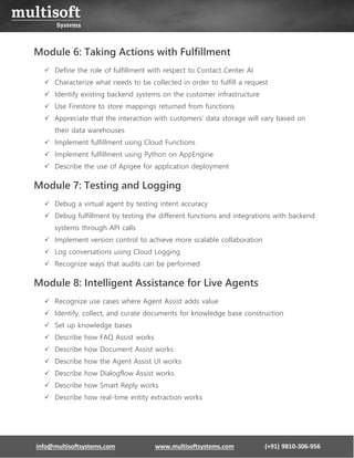 info@multisoftsystems.com www.multisoftsystems.com (+91) 9810-306-956
Module 6: Taking Actions with Fulfillment
✓ Define the role of fulfillment with respect to Contact Center AI
✓ Characterize what needs to be collected in order to fulfill a request
✓ Identify existing backend systems on the customer infrastructure
✓ Use Firestore to store mappings returned from functions
✓ Appreciate that the interaction with customers’ data storage will vary based on
their data warehouses
✓ Implement fulfillment using Cloud Functions
✓ Implement fulfillment using Python on AppEngine
✓ Describe the use of Apigee for application deployment
Module 7: Testing and Logging
✓ Debug a virtual agent by testing intent accuracy
✓ Debug fulfillment by testing the different functions and integrations with backend
systems through API calls
✓ Implement version control to achieve more scalable collaboration
✓ Log conversations using Cloud Logging
✓ Recognize ways that audits can be performed
Module 8: Intelligent Assistance for Live Agents
✓ Recognize use cases where Agent Assist adds value
✓ Identify, collect, and curate documents for knowledge base construction
✓ Set up knowledge bases
✓ Describe how FAQ Assist works
✓ Describe how Document Assist works
✓ Describe how the Agent Assist UI works
✓ Describe how Dialogflow Assist works
✓ Describe how Smart Reply works
✓ Describe how real-time entity extraction works
 