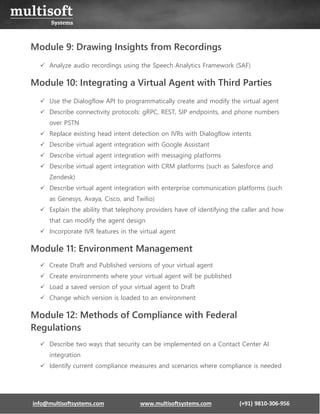 info@multisoftsystems.com www.multisoftsystems.com (+91) 9810-306-956
Module 9: Drawing Insights from Recordings
✓ Analyze audio recordings using the Speech Analytics Framework (SAF)
Module 10: Integrating a Virtual Agent with Third Parties
✓ Use the Dialogflow API to programmatically create and modify the virtual agent
✓ Describe connectivity protocols: gRPC, REST, SIP endpoints, and phone numbers
over PSTN
✓ Replace existing head intent detection on IVRs with Dialogflow intents
✓ Describe virtual agent integration with Google Assistant
✓ Describe virtual agent integration with messaging platforms
✓ Describe virtual agent integration with CRM platforms (such as Salesforce and
Zendesk)
✓ Describe virtual agent integration with enterprise communication platforms (such
as Genesys, Avaya, Cisco, and Twilio)
✓ Explain the ability that telephony providers have of identifying the caller and how
that can modify the agent design
✓ Incorporate IVR features in the virtual agent
Module 11: Environment Management
✓ Create Draft and Published versions of your virtual agent
✓ Create environments where your virtual agent will be published
✓ Load a saved version of your virtual agent to Draft
✓ Change which version is loaded to an environment
Module 12: Methods of Compliance with Federal
Regulations
✓ Describe two ways that security can be implemented on a Contact Center AI
integration
✓ Identify current compliance measures and scenarios where compliance is needed
 