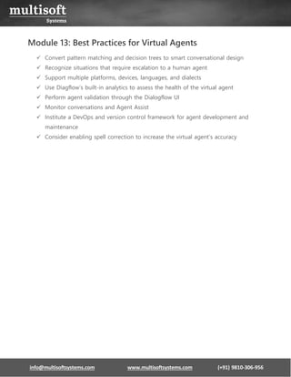 info@multisoftsystems.com www.multisoftsystems.com (+91) 9810-306-956
Module 13: Best Practices for Virtual Agents
✓ Convert pattern matching and decision trees to smart conversational design
✓ Recognize situations that require escalation to a human agent
✓ Support multiple platforms, devices, languages, and dialects
✓ Use Diagflow’s built-in analytics to assess the health of the virtual agent
✓ Perform agent validation through the Dialogflow UI
✓ Monitor conversations and Agent Assist
✓ Institute a DevOps and version control framework for agent development and
maintenance
✓ Consider enabling spell correction to increase the virtual agent's accuracy
 