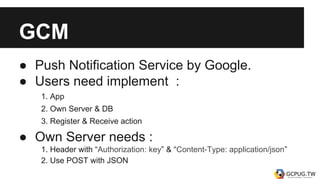 GCM
● Push Notification Service by Google.
● Users need implement :
1. App
2. Own Server & DB
3. Register & Receive action
● Own Server needs :
1. Header with “Authorization: key” & “Content-Type: application/json”
2. Use POST with JSON
 