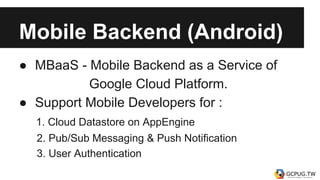 Mobile Backend (Android)
● MBaaS - Mobile Backend as a Service of
Google Cloud Platform.
● Support Mobile Developers for :
1. Cloud Datastore on AppEngine
2. Pub/Sub Messaging & Push Notification
3. User Authentication
 