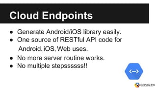 Cloud Endpoints
● Generate Android/iOS library easily.
● One source of RESTful API code for
Android、iOS、Web uses.
● No more server routine works.
● No multiple stepssssss!!
 