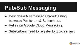Pub/Sub Messaging
● Describe a N:N message broadcasting
between Publishers & Subscribers.
● Relies on Google Cloud Messaging.
● Subscribers need to register to topic server .
 