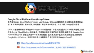 https://www.facebook.com/groups/GCPUG.TW/
https://plus.google.com/u/0/communities/116100913832589966421
Google Cloud Platform User Group Taiwan
我們是Google Cloud Platform Taiwan User Group。在Google雲端服務在台灣地區展露頭角之
後，有許多新的服務、新的知識、新的創意，歡迎大家一起分享，一起了解 Google雲端服務...
GCPUG透過網際網路串聯喜好 Google Cloud的使用者，分享與交流使用 GCP的點滴鑑驗。如果
您是Google Cloud Platform的初學者，您應該來聽聽前輩們的使用經驗；如果您是 Google Cloud
Platform的Expert，您應該來分享一下寶貴的經驗，並與更多高手互相交流；如果您還沒開始用
Google Cloud Platform，那麼您應該馬上來聽聽我們是怎麼使用 Google Cloud的！
 