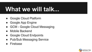 What we will talk...
● Google Cloud Platform
● Google App Engine
● GCM - Google Cloud Messaging
● Mobile Backend
● Google Cloud Endpoints
● Pub/Sub Messaging Service
● Firebase
 