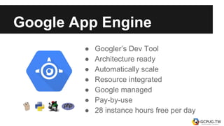Google App Engine
● Googler’s Dev Tool
● Architecture ready
● Automatically scale
● Resource integrated
● Google managed
● Pay-by-use
● 28 instance hours free per day
 