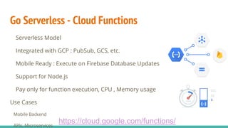 Go Serverless - Cloud Functions
Serverless Model
Integrated with GCP : PubSub, GCS, etc.
Mobile Ready : Execute on Firebase Database Updates
Support for Node.js
Pay only for function execution, CPU , Memory usage
Use Cases
Mobile Backend
APIs, Microservices
https://cloud.google.com/functions/
 