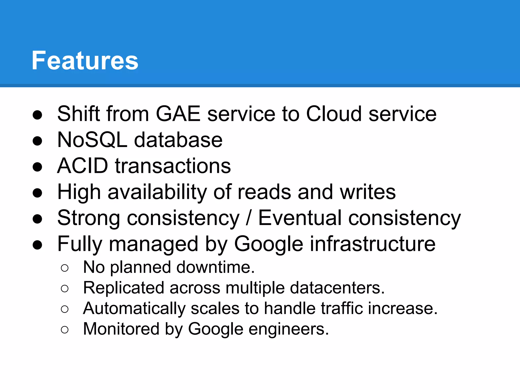Features
●
●
●
●
●
●

Shift from GAE service to Cloud service
NoSQL database
ACID transactions
High availability of reads and writes
Strong consistency / Eventual consistency
Fully managed by Google infrastructure
○
○
○
○

No planned downtime.
Replicated across multiple datacenters.
Automatically scales to handle traffic increase.
Monitored by Google engineers.

 
