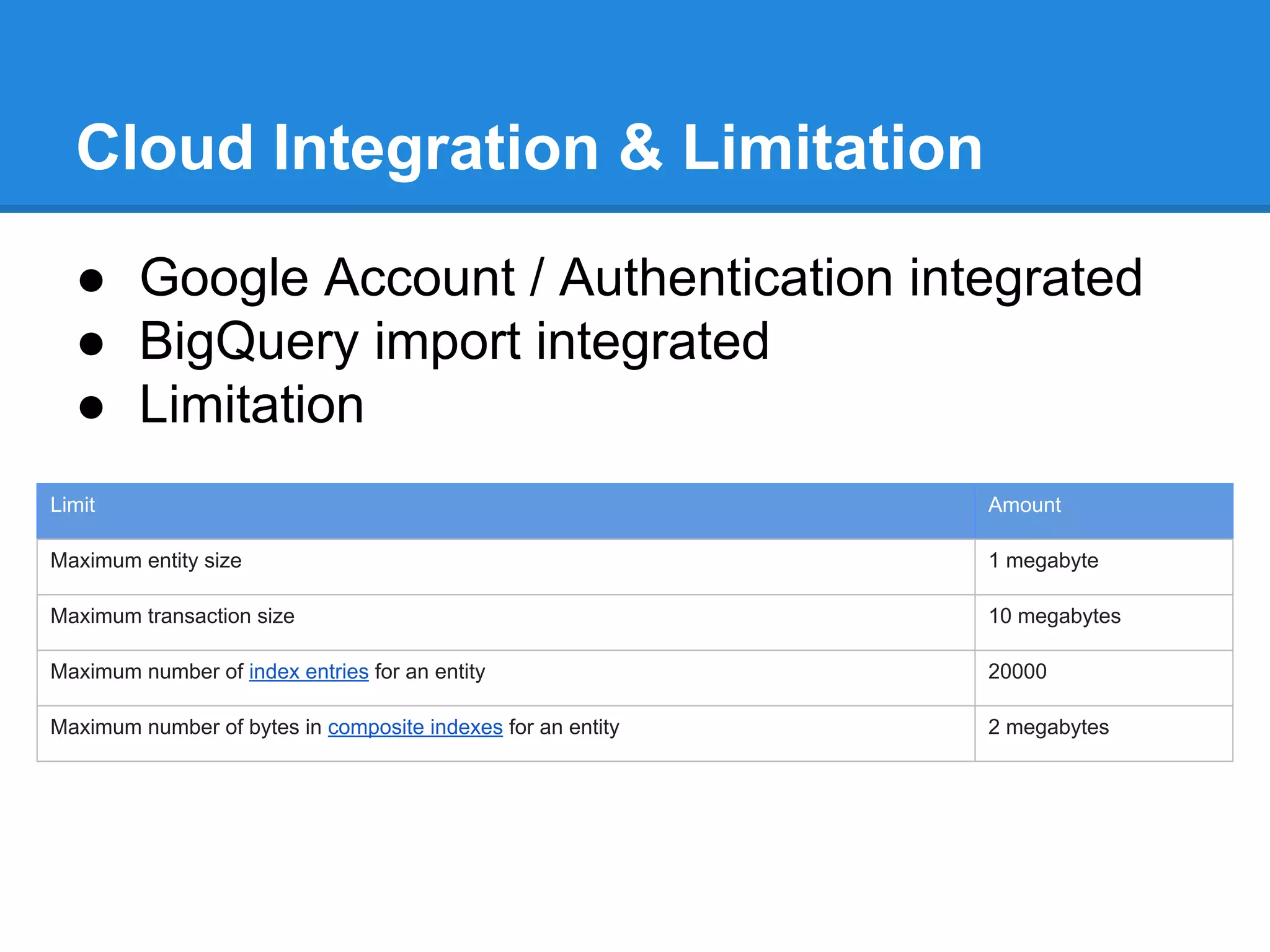 Cloud Integration & Limitation
● Google Account / Authentication integrated
● BigQuery import integrated
● Limitation
Limit

Amount

Maximum entity size

1 megabyte

Maximum transaction size

10 megabytes

Maximum number of index entries for an entity

20000

Maximum number of bytes in composite indexes for an entity

2 megabytes

 
